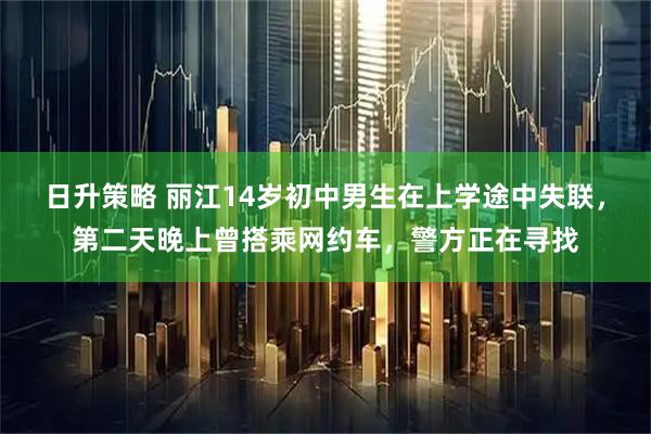 日升策略 丽江14岁初中男生在上学途中失联，第二天晚上曾搭乘网约车，警方正在寻找
