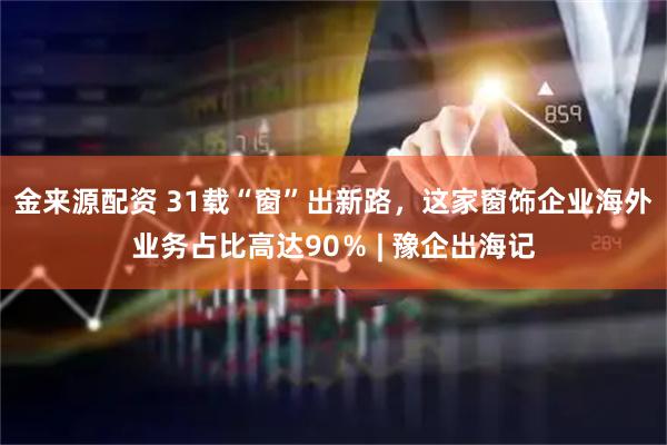 金来源配资 31载“窗”出新路，这家窗饰企业海外业务占比高达90％ | 豫企出海记
