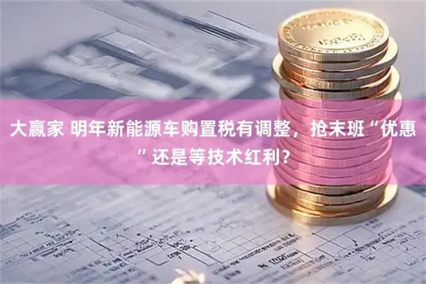 大赢家 明年新能源车购置税有调整，抢末班“优惠”还是等技术红利？