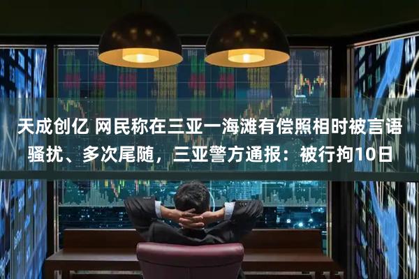 天成创亿 网民称在三亚一海滩有偿照相时被言语骚扰、多次尾随，三亚警方通报：被行拘10日