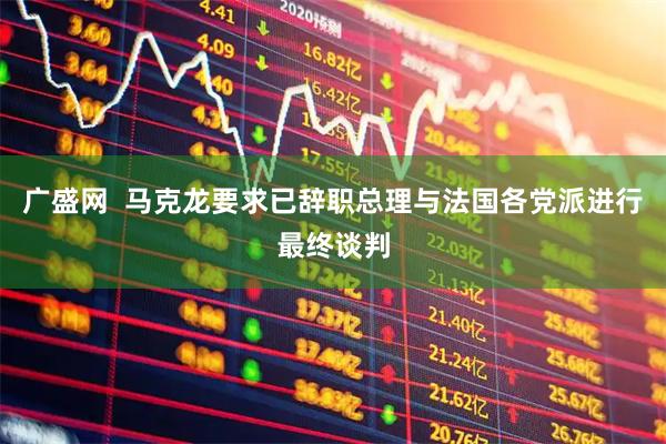 广盛网  马克龙要求已辞职总理与法国各党派进行最终谈判