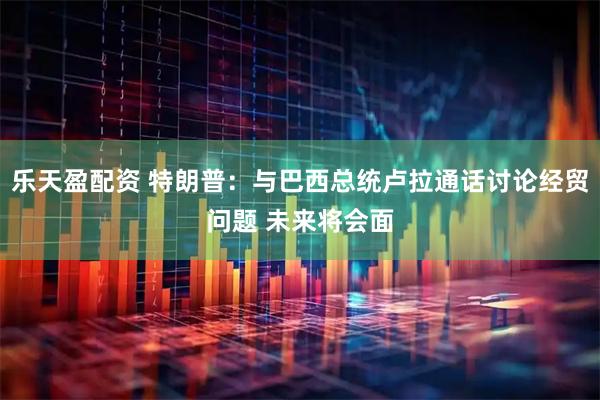 乐天盈配资 特朗普：与巴西总统卢拉通话讨论经贸问题 未来将会面