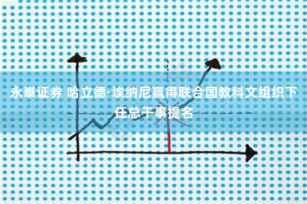 永崋证券 哈立德·埃纳尼赢得联合国教科文组织下任总干事提名