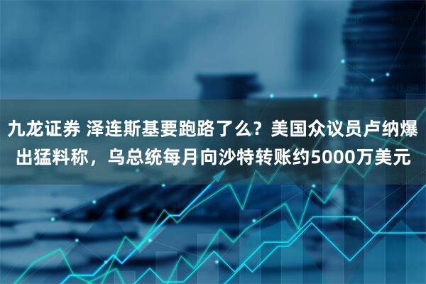 九龙证券 泽连斯基要跑路了么？美国众议员卢纳爆出猛料称，乌总统每月向沙特转账约5000万美元