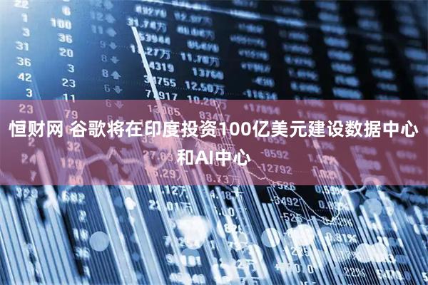 恒财网 谷歌将在印度投资100亿美元建设数据中心和AI中心