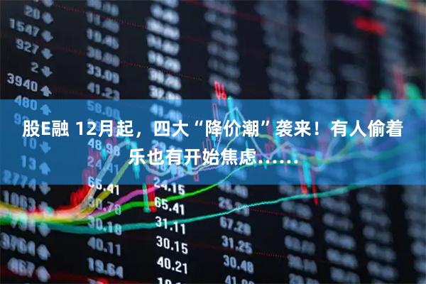 股E融 12月起，四大“降价潮”袭来！有人偷着乐也有开始焦虑……