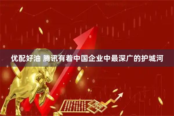 优配好油 腾讯有着中国企业中最深广的护城河