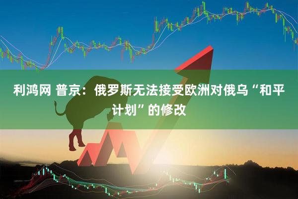 利鸿网 普京：俄罗斯无法接受欧洲对俄乌“和平计划”的修改
