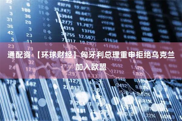 通配资 【环球财经】匈牙利总理重申拒绝乌克兰加入欧盟