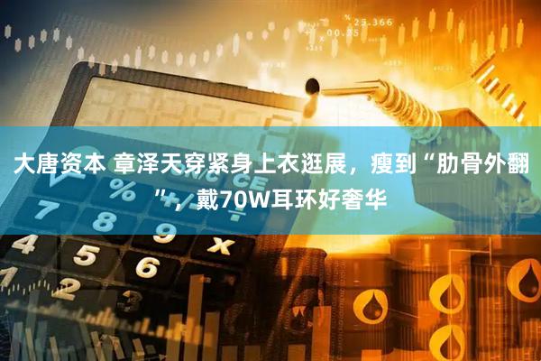 大唐资本 章泽天穿紧身上衣逛展，瘦到“肋骨外翻”，戴70W耳环好奢华