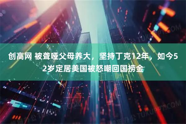 创高网 被聋哑父母养大，坚持丁克12年，如今52岁定居美国被怒嘲回国捞金