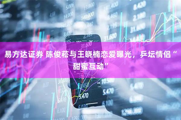 易方达证券 陈俊菘与王晓楠恋爱曝光，乒坛情侣“甜蜜互动”