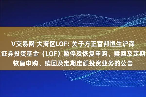 V交易网 大湾区LOF: 关于方正富邦恒生沪深港通大湾区综合指数证券投资基金（LOF）暂停及恢复申购、赎回及定期定额投资业务的公告