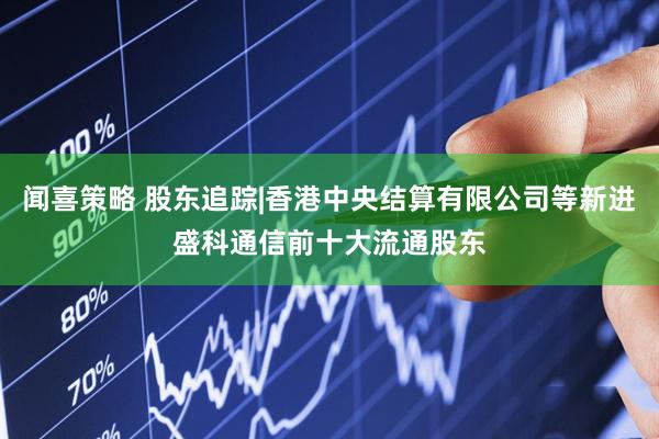 闻喜策略 股东追踪|香港中央结算有限公司等新进盛科通信前十大流通股东