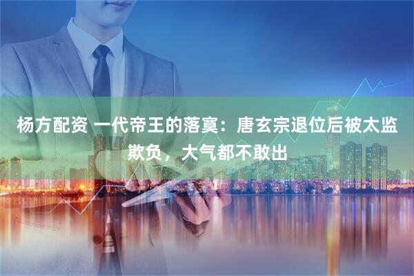杨方配资 一代帝王的落寞：唐玄宗退位后被太监欺负，大气都不敢出