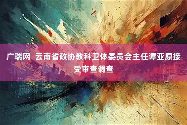 广瑞网  云南省政协教科卫体委员会主任谭亚原接受审查调查