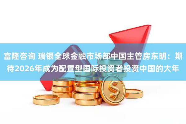 富隆咨询 瑞银全球金融市场部中国主管房东明：期待2026年成为配置型国际投资者投资中国的大年