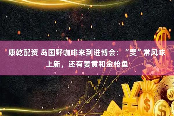 康乾配资 岛国野咖啡来到进博会：“斐”常风味上新，还有姜黄和金枪鱼