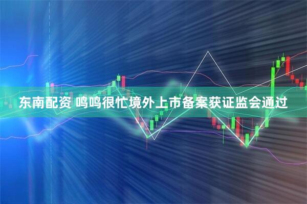 东南配资 鸣鸣很忙境外上市备案获证监会通过