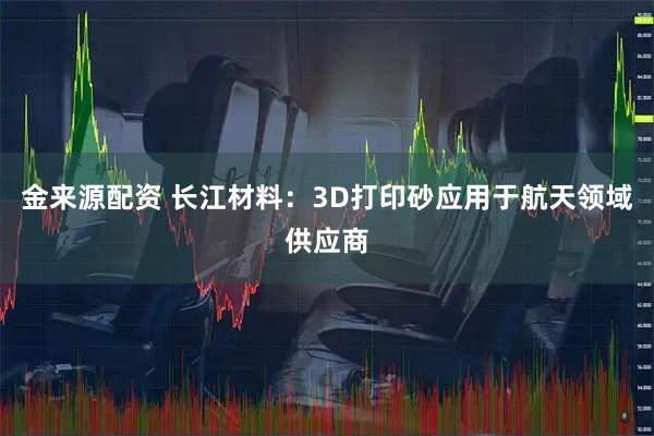 金来源配资 长江材料：3D打印砂应用于航天领域供应商