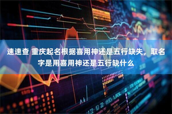 速速查 重庆起名根据喜用神还是五行缺失，取名字是用喜用神还是五行缺什么