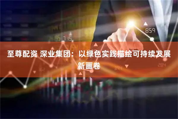 至尊配资 深业集团：以绿色实践描绘可持续发展新画卷