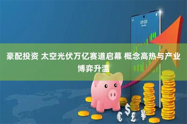 豪配投资 太空光伏万亿赛道启幕 概念高热与产业博弈升温