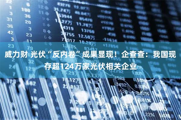 威力财 光伏“反内卷”成果显现！企查查：我国现存超124万家光伏相关企业