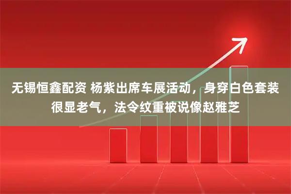 无锡恒鑫配资 杨紫出席车展活动，身穿白色套装很显老气，法令纹重被说像赵雅芝