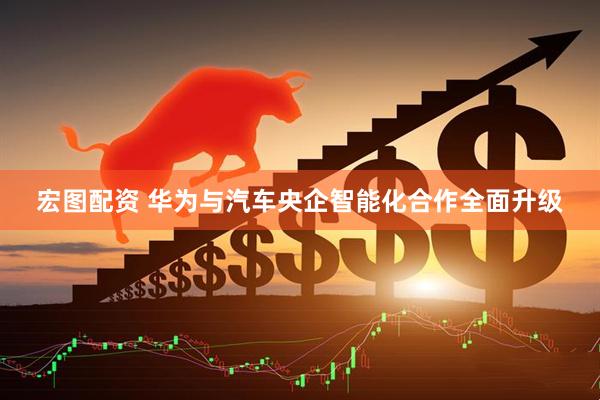 宏图配资 华为与汽车央企智能化合作全面升级