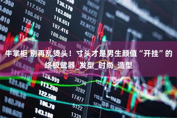 牛掌柜 别再乱烫头！寸头才是男生颜值“开挂”的终极武器_发型_时尚_造型