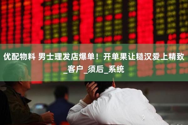 优配物料 男士理发店爆单！开单果让糙汉爱上精致_客户_须后_系统