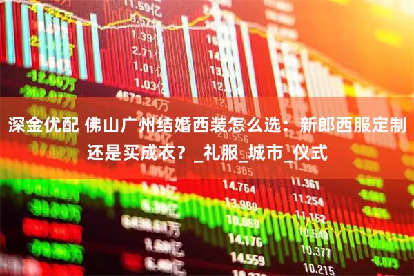 深金优配 佛山广州结婚西装怎么选：新郎西服定制还是买成衣？_礼服_城市_仪式