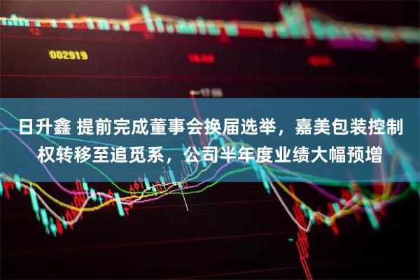 日升鑫 提前完成董事会换届选举，嘉美包装控制权转移至追觅系，公司半年度业绩大幅预增